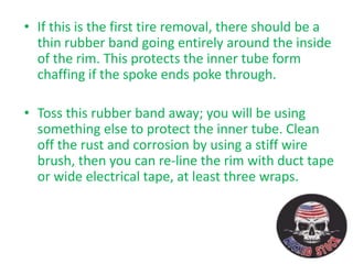 • If this is the first tire removal, there should be a
thin rubber band going entirely around the inside
of the rim. This protects the inner tube form
chaffing if the spoke ends poke through.
• Toss this rubber band away; you will be using
something else to protect the inner tube. Clean
off the rust and corrosion by using a stiff wire
brush, then you can re-line the rim with duct tape
or wide electrical tape, at least three wraps.
 