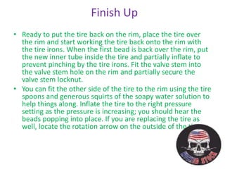 Finish Up
• Ready to put the tire back on the rim, place the tire over
the rim and start working the tire back onto the rim with
the tire irons. When the first bead is back over the rim, put
the new inner tube inside the tire and partially inflate to
prevent pinching by the tire irons. Fit the valve stem into
the valve stem hole on the rim and partially secure the
valve stem locknut.
• You can fit the other side of the tire to the rim using the tire
spoons and generous squirts of the soapy water solution to
help things along. Inflate the tire to the right pressure
setting as the pressure is increasing; you should hear the
beads popping into place. If you are replacing the tire as
well, locate the rotation arrow on the outside of the tire.
 