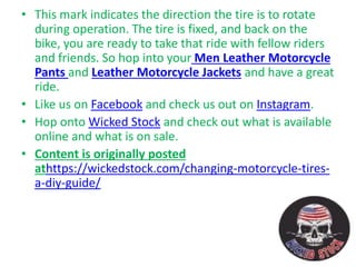 • This mark indicates the direction the tire is to rotate
during operation. The tire is fixed, and back on the
bike, you are ready to take that ride with fellow riders
and friends. So hop into your Men Leather Motorcycle
Pants and Leather Motorcycle Jackets and have a great
ride.
• Like us on Facebook and check us out on Instagram.
• Hop onto Wicked Stock and check out what is available
online and what is on sale.
• Content is originally posted
athttps://wickedstock.com/changing-motorcycle-tires-
a-diy-guide/
 