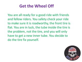 You are all ready for a good ride with friends
and fellow riders. You safety check your ride
to make sure it is roadworthy, the front tire is
flat. You are in luck, the tube inside the tire is
the problem, not the tire, and you will only
have to get a new inner tube. You decide to
do the tire fix yourself.
Get the Wheel Off
 
