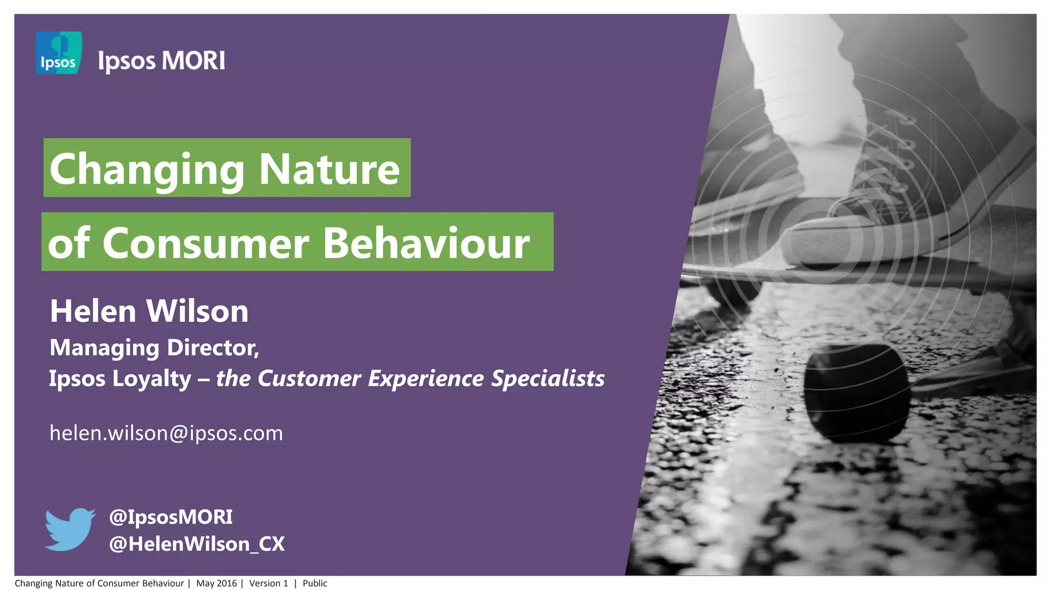 Changing Nature
Helen Wilson
Managing Director,
Ipsos Loyalty – the Customer Experience Specialists
helen.wilson@ipsos.com
@IpsosMORI
@HelenWilson_CX
of Consumer Behaviour
Changing Nature of Consumer Behaviour | May 2016 | Version 1 | Public
 