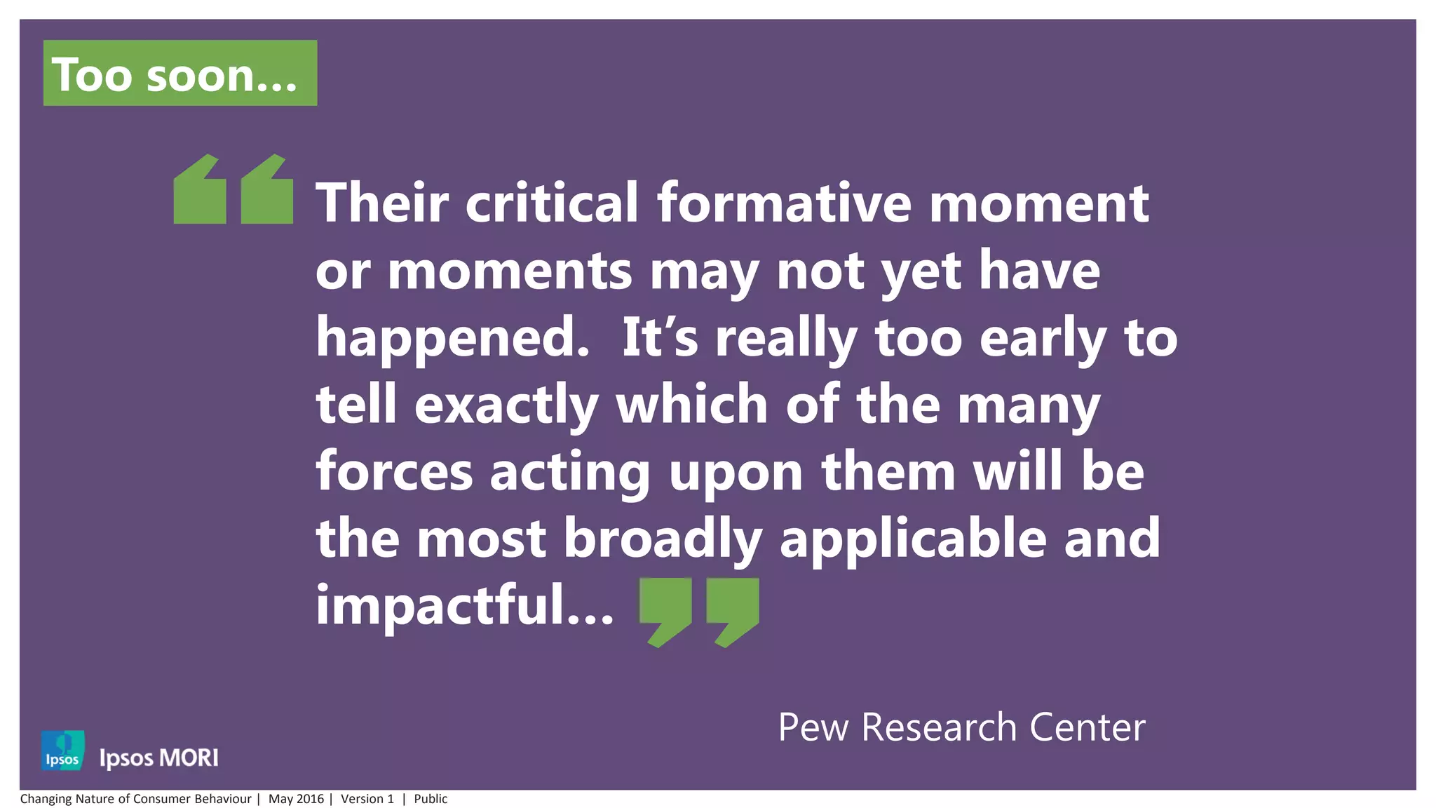 Pew Research Center
Their critical formative moment
or moments may not yet have
happened. It’s really too early to
tell exactly which of the many
forces acting upon them will be
the most broadly applicable and
impactful…
Too soon…
Changing Nature of Consumer Behaviour | May 2016 | Version 1 | Public
 