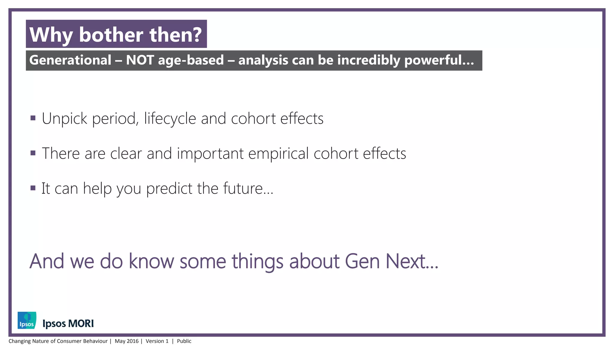 Why bother then?
 Unpick period, lifecycle and cohort effects
 There are clear and important empirical cohort effects
 It can help you predict the future…
And we do know some things about Gen Next…
Generational – NOT age-based – analysis can be incredibly powerful…
Changing Nature of Consumer Behaviour | May 2016 | Version 1 | Public
 