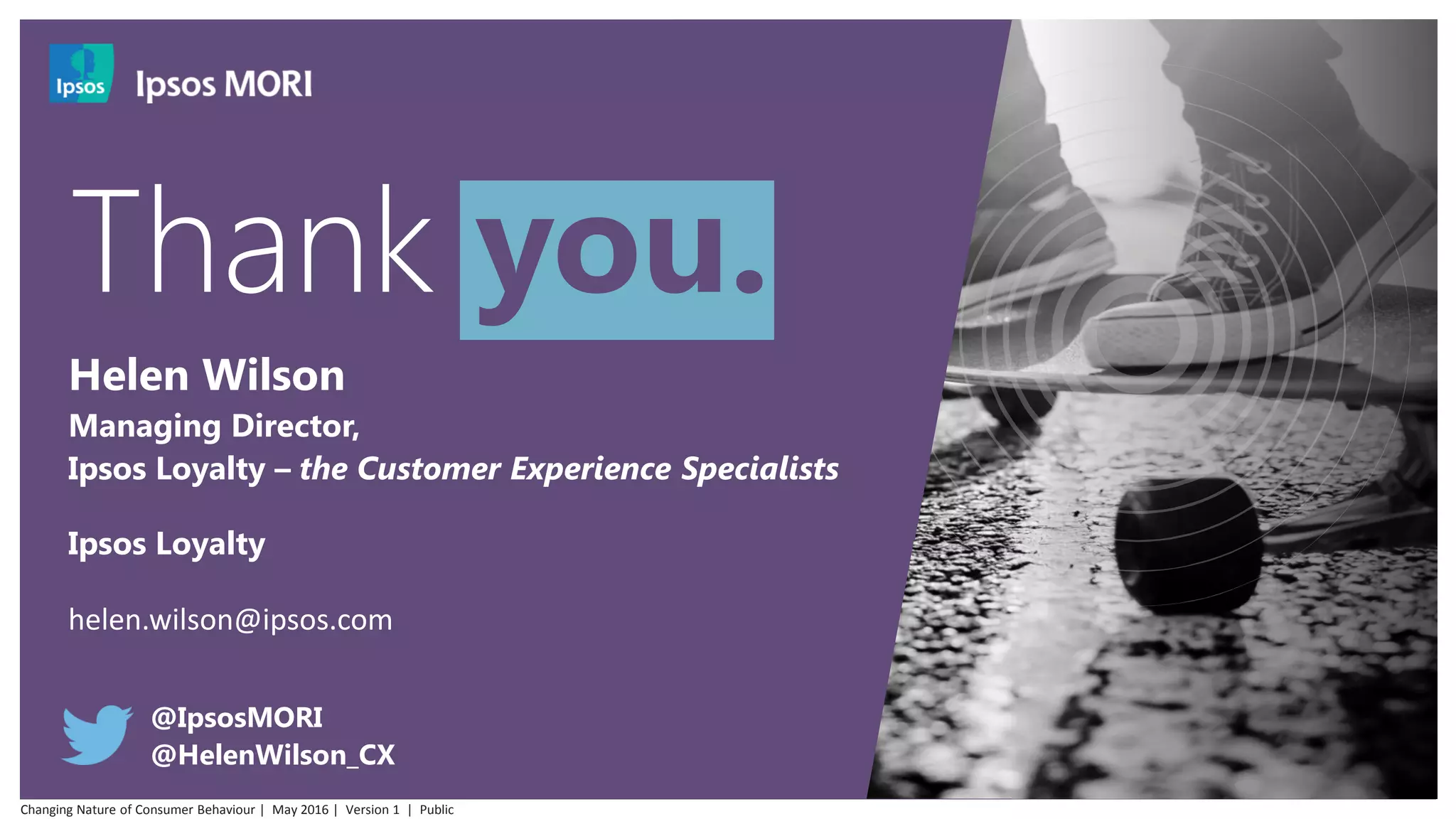 @IpsosMORI
@HelenWilson_CX
Helen Wilson
Managing Director,
Ipsos Loyalty – the Customer Experience Specialists
Ipsos Loyalty
helen.wilson@ipsos.com
Thank you.
Changing Nature of Consumer Behaviour | May 2016 | Version 1 | Public
 