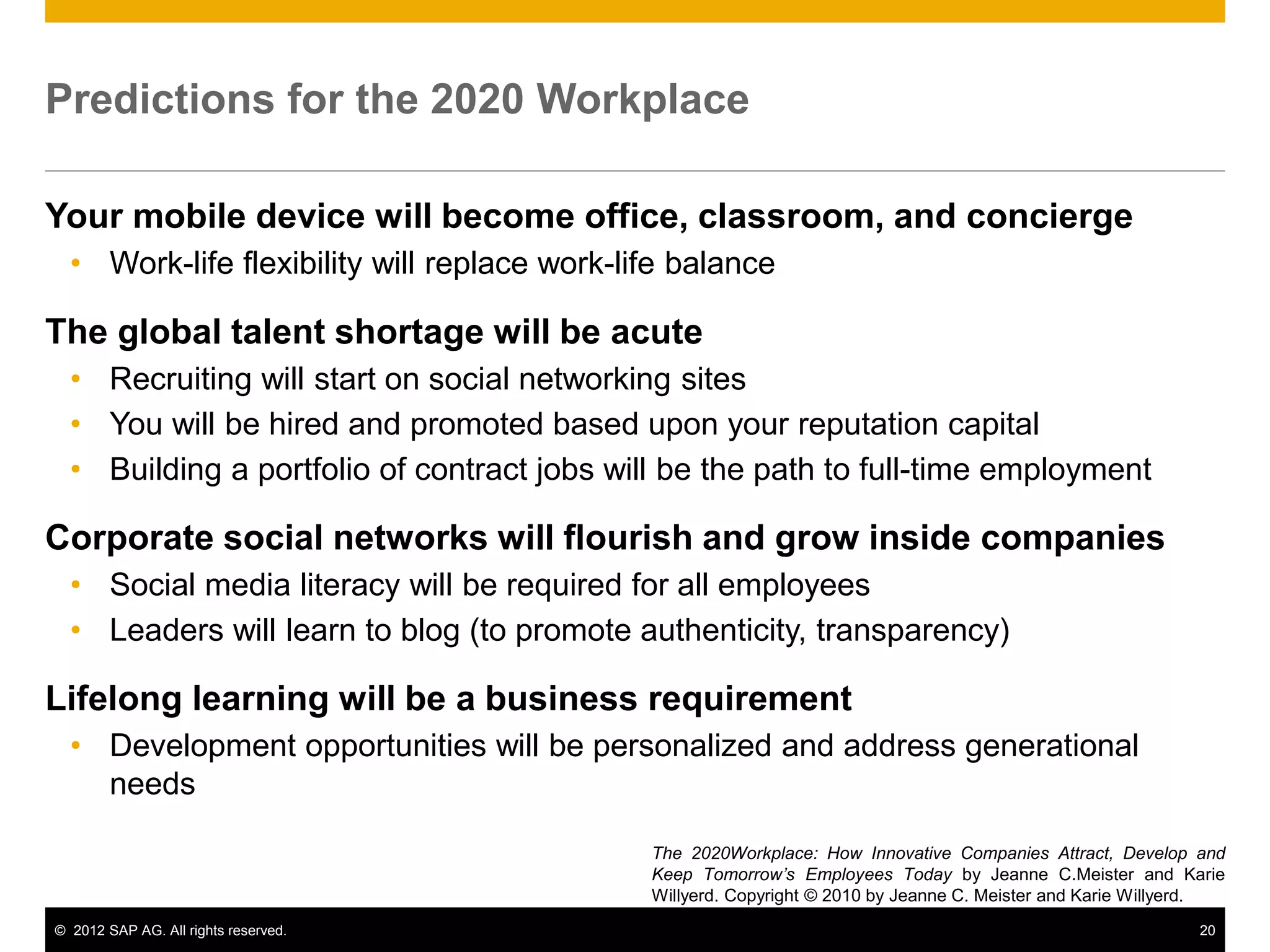 © 2012 SAP AG. All rights reserved. 20
Predictions for the 2020 Workplace
Your mobile device will become office, classroom, and concierge
• Work-life flexibility will replace work-life balance
The global talent shortage will be acute
• Recruiting will start on social networking sites
• You will be hired and promoted based upon your reputation capital
• Building a portfolio of contract jobs will be the path to full-time employment
Corporate social networks will flourish and grow inside companies
• Social media literacy will be required for all employees
• Leaders will learn to blog (to promote authenticity, transparency)
Lifelong learning will be a business requirement
• Development opportunities will be personalized and address generational
needs
The 2020Workplace: How Innovative Companies Attract, Develop and
Keep Tomorrow’s Employees Today by Jeanne C.Meister and Karie
Willyerd. Copyright © 2010 by Jeanne C. Meister and Karie Willyerd.
 