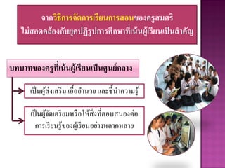 จากวิธีการจัดการเรียนการสอนของครูสมศรี
ไม่สอดคล้องกับยุคปฏิรูปการศึกษาที่เน้นผู้เรียนเป็นสาคัญ
เป็นผู้จัดเตรียมหรือให้สิ่งที่ตอบสนองต่อ
การเรียนรู้ของผู้เรียนอย่างหลากหลาย
เป็นผู้ส่งเสริม เอื้ออานวย และชี้นาความรู้
บทบาทของครูที่เน้นผู้เรียนเป็นศูนย์กลาง
 