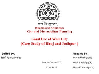 Department of Architecture
City and Metropolitan Planning
Guided By , Prepared By ,
Prof. Punita Mehta Jigar Lakhinkiya(11)
Date: 14 October 2017 Miral B. Kaloliya(08)
SY MURP -III Sharad Zalavadiya(24)
Land Use of Wall City
(Case Study of Bhuj and Jodhpur )
1
 