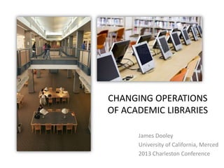CHANGING OPERATIONS
OF ACADEMIC LIBRARIES
James Dooley
University of California, Merced
2013 Charleston Conference

 