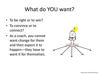 What do YOU want?
• To be right or to win?
• To convince or to
connect?
• As a coach, you cannot
want change for them
and then expect it to
happen—they have to
want it for themselves.
Image credit: NLShop/Shutterstock
 