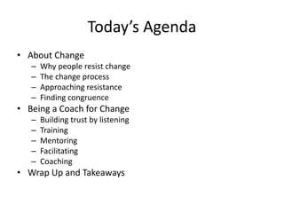 Today’s Agenda
• About Change
– Why people resist change
– The change process
– Approaching resistance
– Finding congruence
• Being a Coach for Change
– Building trust by listening
– Training
– Mentoring
– Facilitating
– Coaching
• Wrap Up and Takeaways
 