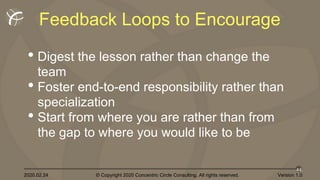 2020.02.24 © Copyright 2020 Concentric Circle Consulting. All rights reserved.
44
Version 1.0
Feedback Loops to Encourage
• Digest the lesson rather than change the
team
• Foster end-to-end responsibility rather than
specialization
• Start from where you are rather than from
the gap to where you would like to be
 