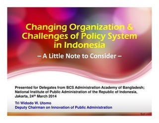 Changing Organization &Changing Organization &Changing Organization &Changing Organization &
Challenges of Policy SystemChallenges of Policy SystemChallenges of Policy SystemChallenges of Policy System
in Indonesiain Indonesiain Indonesiain Indonesia
Presented for Delegates from BCS Administration Academy of Bangladesh;
National Institute of Public Administration of the Republic of Indonesia,
Jakarta, 24th March 2014
Tri Widodo W. Utomo
Deputy Chairman on Innovation of Public Administration
– A Little Note to Consider –
 