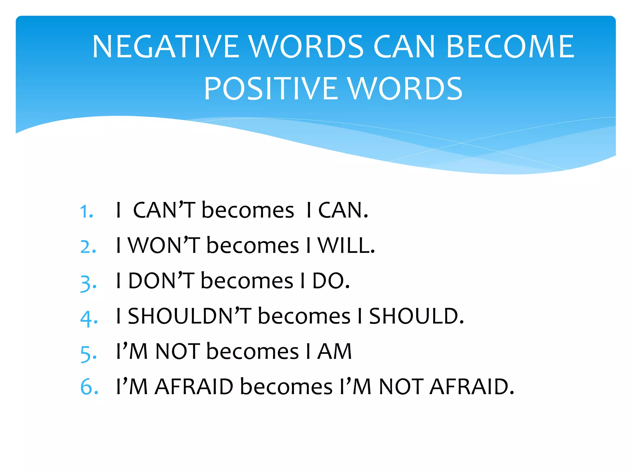 1. I CAN’T becomes I CAN.
2. I WON’T becomes I WILL.
3. I DON’T becomes I DO.
4. I SHOULDN’T becomes I SHOULD.
5. I’M NOT becomes I AM
6. I’M AFRAID becomes I’M NOT AFRAID.
NEGATIVE WORDS CAN BECOME
POSITIVE WORDS
 