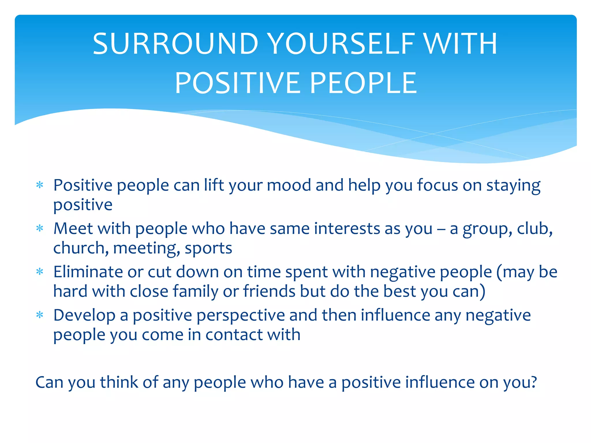  Positive people can lift your mood and help you focus on staying
positive
 Meet with people who have same interests as you – a group, club,
church, meeting, sports
 Eliminate or cut down on time spent with negative people (may be
hard with close family or friends but do the best you can)
 Develop a positive perspective and then influence any negative
people you come in contact with
Can you think of any people who have a positive influence on you?
SURROUND YOURSELF WITH
POSITIVE PEOPLE
 