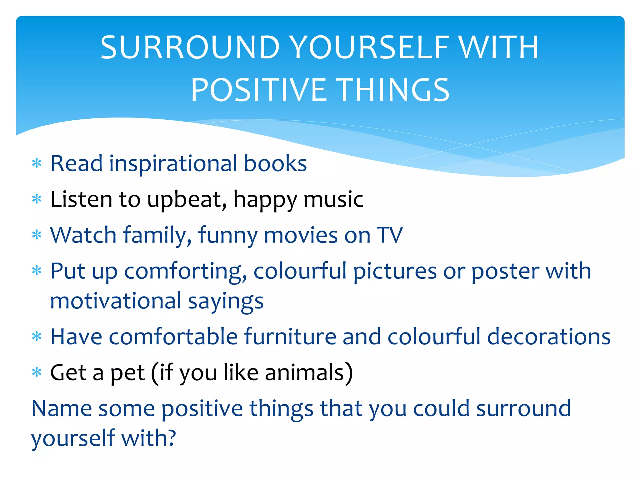 Read inspirational books
 Listen to upbeat, happy music
 Watch family, funny movies on TV
 Put up comforting, colourful pictures or poster with
motivational sayings
 Have comfortable furniture and colourful decorations
 Get a pet (if you like animals)
Name some positive things that you could surround
yourself with?
SURROUND YOURSELF WITH
POSITIVE THINGS
 