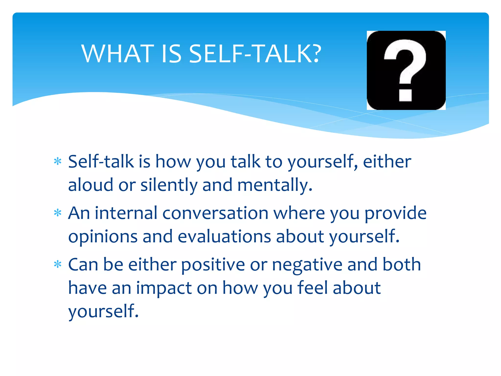  Self-talk is how you talk to yourself, either
aloud or silently and mentally.
 An internal conversation where you provide
opinions and evaluations about yourself.
 Can be either positive or negative and both
have an impact on how you feel about
yourself.
WHAT IS SELF-TALK?
 