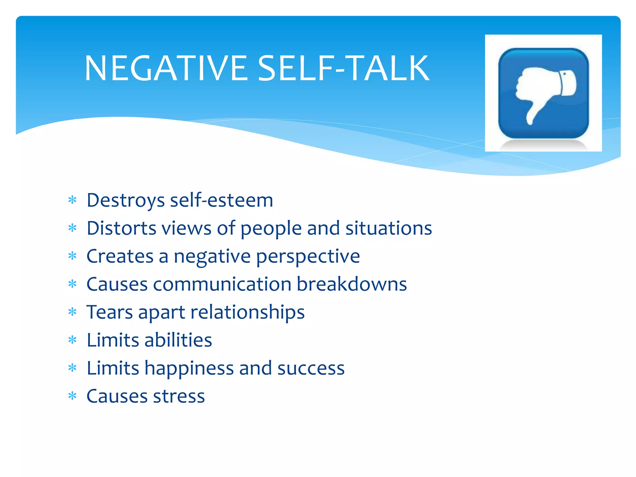 Destroys self-esteem
 Distorts views of people and situations
 Creates a negative perspective
 Causes communication breakdowns
 Tears apart relationships
 Limits abilities
 Limits happiness and success
 Causes stress
NEGATIVE SELF-TALK
 