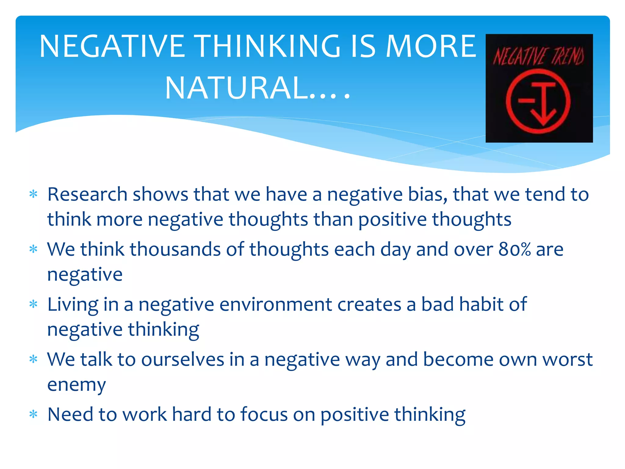  Research shows that we have a negative bias, that we tend to
think more negative thoughts than positive thoughts
 We think thousands of thoughts each day and over 80% are
negative
 Living in a negative environment creates a bad habit of
negative thinking
 We talk to ourselves in a negative way and become own worst
enemy
 Need to work hard to focus on positive thinking
NEGATIVE THINKING IS MORE
NATURAL….
 