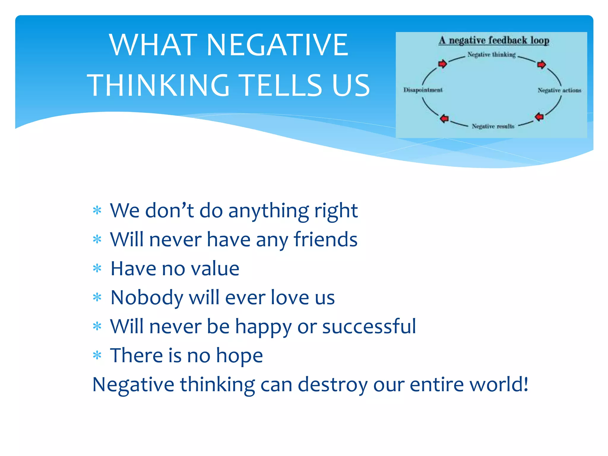  We don’t do anything right
 Will never have any friends
 Have no value
 Nobody will ever love us
 Will never be happy or successful
 There is no hope
Negative thinking can destroy our entire world!
WHAT NEGATIVE
THINKING TELLS US
 
