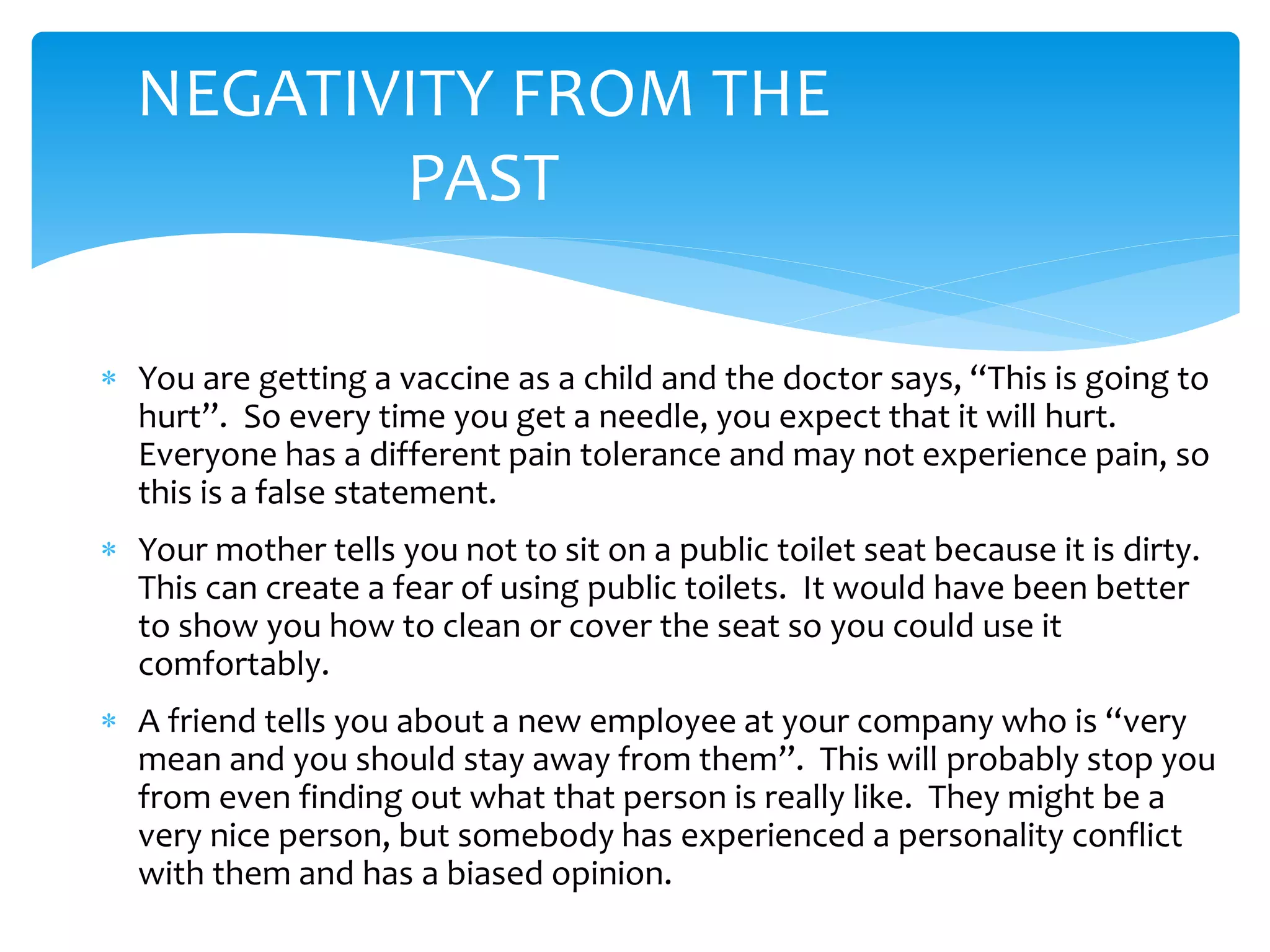  You are getting a vaccine as a child and the doctor says, “This is going to
hurt”. So every time you get a needle, you expect that it will hurt.
Everyone has a different pain tolerance and may not experience pain, so
this is a false statement.
 Your mother tells you not to sit on a public toilet seat because it is dirty.
This can create a fear of using public toilets. It would have been better
to show you how to clean or cover the seat so you could use it
comfortably.
 A friend tells you about a new employee at your company who is “very
mean and you should stay away from them”. This will probably stop you
from even finding out what that person is really like. They might be a
very nice person, but somebody has experienced a personality conflict
with them and has a biased opinion.
NEGATIVITY FROM THE
PAST
 