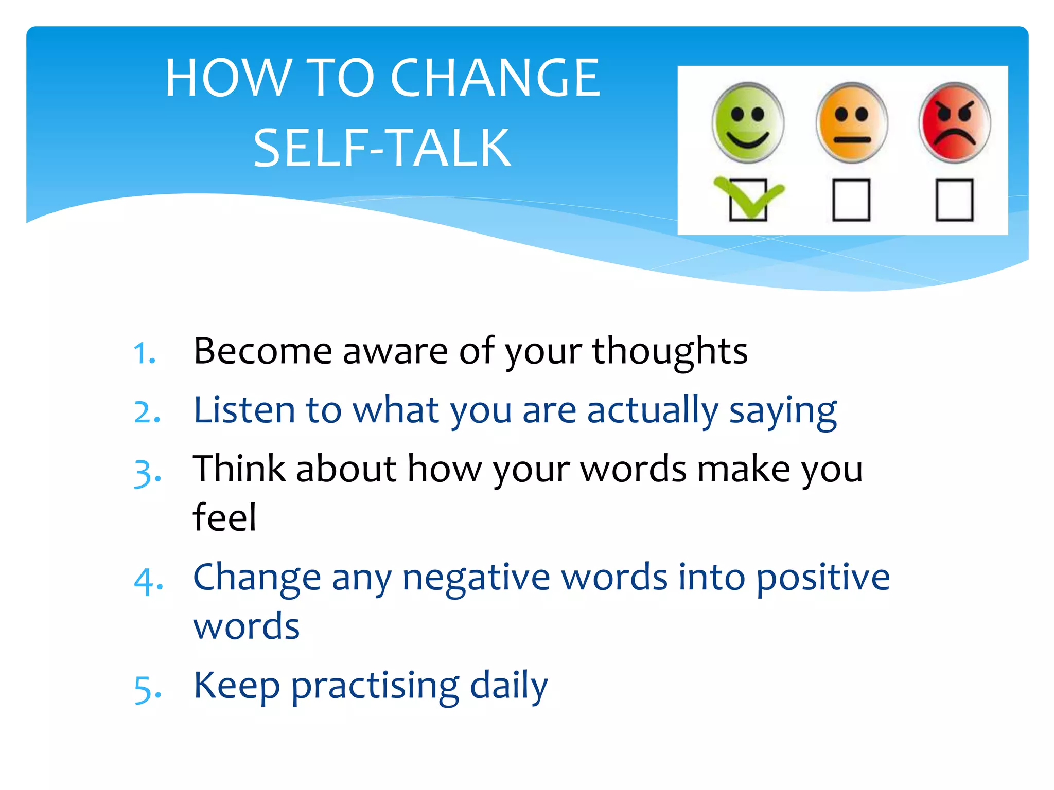 1. Become aware of your thoughts
2. Listen to what you are actually saying
3. Think about how your words make you
feel
4. Change any negative words into positive
words
5. Keep practising daily
HOW TO CHANGE
SELF-TALK
 