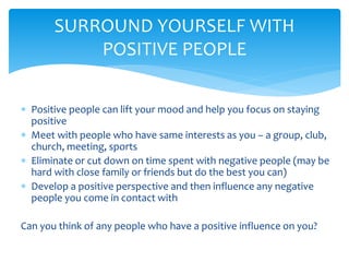  Positive people can lift your mood and help you focus on staying
positive
 Meet with people who have same interests as you – a group, club,
church, meeting, sports
 Eliminate or cut down on time spent with negative people (may be
hard with close family or friends but do the best you can)
 Develop a positive perspective and then influence any negative
people you come in contact with
Can you think of any people who have a positive influence on you?
SURROUND YOURSELF WITH
POSITIVE PEOPLE
 