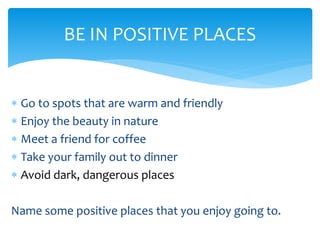  Go to spots that are warm and friendly
 Enjoy the beauty in nature
 Meet a friend for coffee
 Take your family out to dinner
 Avoid dark, dangerous places
Name some positive places that you enjoy going to.
BE IN POSITIVE PLACES
 