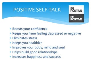  Boosts your confidence
 Keeps you from feeling depressed or negative
 Eliminates stress
 Keeps you healthier
 Improves your body, mind and soul
 Helps build good relationships
 Increases happiness and success
POSITIVE SELF-TALK
 