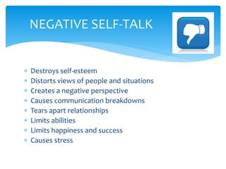  Destroys self-esteem
 Distorts views of people and situations
 Creates a negative perspective
 Causes communication breakdowns
 Tears apart relationships
 Limits abilities
 Limits happiness and success
 Causes stress
NEGATIVE SELF-TALK
 