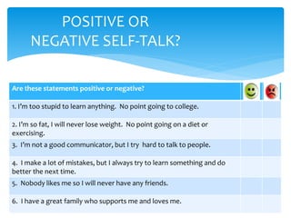 POSITIVE OR
NEGATIVE SELF-TALK?
Are these statements positive or negative?
1. I’m too stupid to learn anything. No point going to college.
2. I’m so fat, I will never lose weight. No point going on a diet or
exercising.
3. I’m not a good communicator, but I try hard to talk to people.
4. I make a lot of mistakes, but I always try to learn something and do
better the next time.
5. Nobody likes me so I will never have any friends.
6. I have a great family who supports me and loves me.
 
