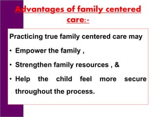 Advantages of family centered
care:-
Practicing true family centered care may
• Empower the family ,
• Strengthen family resources , &
• Help the child feel more secure
throughout the process.
 