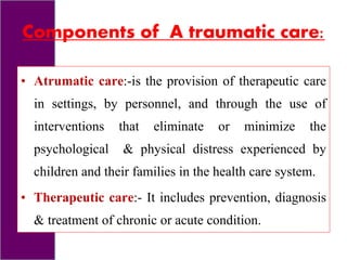 Components of A traumatic care:
• Atrumatic care:-is the provision of therapeutic care
in settings, by personnel, and through the use of
interventions that eliminate or minimize the
psychological & physical distress experienced by
children and their families in the health care system.
• Therapeutic care:- It includes prevention, diagnosis
& treatment of chronic or acute condition.
 