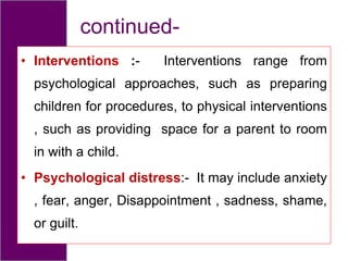 continued-
• Interventions :- Interventions range from
psychological approaches, such as preparing
children for procedures, to physical interventions
, such as providing space for a parent to room
in with a child.
• Psychological distress:- It may include anxiety
, fear, anger, Disappointment , sadness, shame,
or guilt.
 