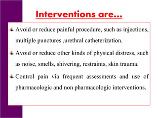 Interventions are…
Avoid or reduce painful procedure, such as injections,
multiple punctures ,urethral catheterization.
Avoid or reduce other kinds of physical distress, such
as noise, smells, shivering, restraints, skin trauma.
Control pain via frequent assessments and use of
pharmacologic and non pharmacologic interventions.
 