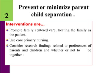 Prevent or minimize parent
child separation .
Interventions are…
Promote family centered care, treating the family as
the patient.
Use core primary nursing.
Consider research findings related to preferences of
parents and children and whether or not to be
together .
2
 