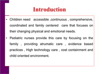 Introduction
• Children need accessible ,continuous , comprehensive,
coordinated and family centered care that focuses on
their changing physical and emotional needs.
• Pediatric nurses provide this care by focusing on the
family , providing atrumatic care , evidence based
practices , High technology care , cost containment and
child oriented environment.
 