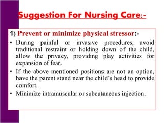 Suggestion For Nursing Care:-
1) Prevent or minimize physical stressor:-
• During painful or invasive procedures, avoid
traditional restraint or holding down of the child,
allow the privacy, providing play activities for
expansion of fear.
• If the above mentioned positions are not an option,
have the parent stand near the child’s head to provide
comfort.
• Minimize intramuscular or subcutaneous injection.
 