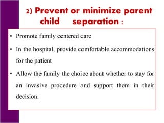 2) Prevent or minimize parent
child separation :
• Promote family centered care
• In the hospital, provide comfortable accommodations
for the patient
• Allow the family the choice about whether to stay for
an invasive procedure and support them in their
decision.
 