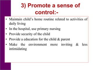 3) Promote a sense of
control:-
• Maintain child’s home routine related to activities of
daily living
• In the hospital, use primary nursing
• Provide security of the child
• Provide a education for the child & parent
• Make the environment more inviting & less
intimidating
 