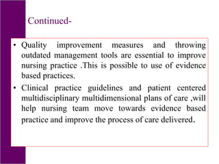 Continued-
• Quality improvement measures and throwing
outdated management tools are essential to improve
nursing practice .This is possible to use of evidence
based practices.
• Clinical practice guidelines and patient centered
multidisciplinary multidimensional plans of care ,will
help nursing team move towards evidence based
practice and improve the process of care delivered.
 