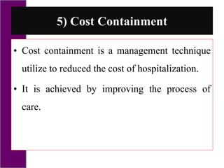 5) Cost Containment
• Cost containment is a management technique
utilize to reduced the cost of hospitalization.
• It is achieved by improving the process of
care.
 