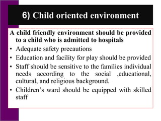 6) Child oriented environment
A child friendly environment should be provided
to a child who is admitted to hospitals
• Adequate safety precautions
• Education and facility for play should be provided
• Staff should be sensitive to the families individual
needs according to the social ,educational,
cultural, and religious background.
• Children’s ward should be equipped with skilled
staff
 
