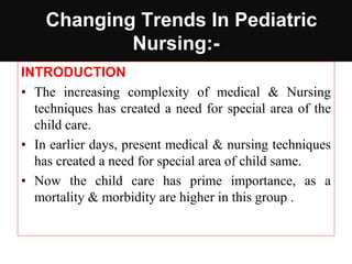 Changing Trends In Pediatric
Nursing:-
INTRODUCTION
• The increasing complexity of medical & Nursing
techniques has created a need for special area of the
child care.
• In earlier days, present medical & nursing techniques
has created a need for special area of child same.
• Now the child care has prime importance, as a
mortality & morbidity are higher in this group .
 