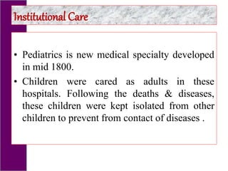 • Pediatrics is new medical specialty developed
in mid 1800.
• Children were cared as adults in these
hospitals. Following the deaths & diseases,
these children were kept isolated from other
children to prevent from contact of diseases .
Institutional Care
 