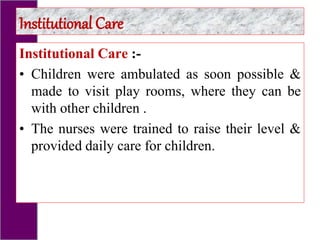Institutional Care :-
• Children were ambulated as soon possible &
made to visit play rooms, where they can be
with other children .
• The nurses were trained to raise their level &
provided daily care for children.
Institutional Care
 