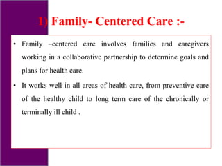 1) Family- Centered Care :-
• Family –centered care involves families and caregivers
working in a collaborative partnership to determine goals and
plans for health care.
• It works well in all areas of health care, from preventive care
of the healthy child to long term care of the chronically or
terminally ill child .
 