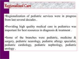 •Regionalization of pediatric services were in progress
from last several decades .
•Providing high quality medical care in pediatrics was
important for best resources in diagnosis & treatment .
•Some of the branches were pediatric, medicine &
surgery, pediatric neurology, pediatric allergy specialist,
pediatric cardiology, pediatric nephrology, pediatric
urology .
Regionalized Care
 