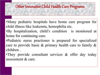 •Many pediatric hospitals have home care program for
child illness like leukemia, hemophilia etc.
•By hospitalization, child’s condition is monitored at
home for continuing care.
•Pediatric nurse practioner is prepared for specialized
care to provide basic & primary health care to family &
children .
•They provide consultant services & offer day today
assessment & care.
Other Innovative Child Health Care Programs
 