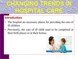 CHANGING TRENDS IN
HOSPITAL CARE
Introduction
• The hospital are necessary places for providing the care of
ill children .
• Previously, the care of ill child used to be completed at
their birth places or at their homes.
 