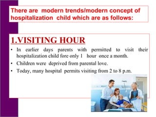 1.VISITING HOUR
• In earlier days parents with permitted to visit their
hospitalization child fore only 1 hour once a month.
• Children were deprived from parental love.
• Today, many hospital permits visiting from 2 to 8 p.m.
There are modern trends/modern concept of
hospitalization child which are as follows:
 